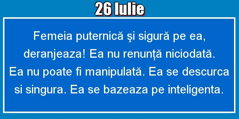 Felicitari de 26 Iulie - 26.Iulie Femeia puternică şi sigură pe ea, deranjeaza! Ea nu renunţă niciodată. Ea nu poate fi manipulată. Ea se descurca si singura. Ea se bazeaza pe inteligenta.