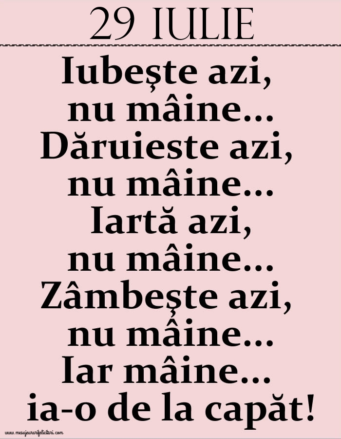 29.Iulie Iubeşte azi, nu mâine. Dăruieste azi, nu mâine. Iartă azi, nu mâine. Zâmbeşte azi, nu mâine. Iar mâine...ia-o de la capăt!