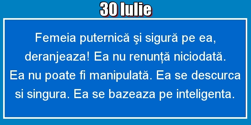 Felicitari de 30 Iulie - 30.Iulie Femeia puternică şi sigură pe ea, deranjeaza! Ea nu renunţă niciodată. Ea nu poate fi manipulată. Ea se descurca si singura. Ea se bazeaza pe inteligenta.