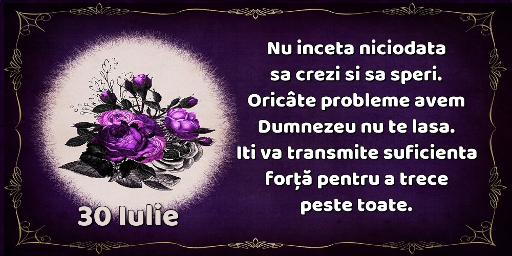 30.Iulie Nu inceta niciodata sa crezi si sa speri. Oricâte probleme avem Dumnezeu nu te lasa. Iti va transmite suficienta forţă pentru a trece peste toate.