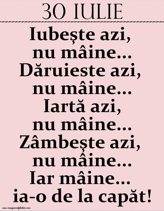 30.Iulie Iubeşte azi, nu mâine. Dăruieste azi, nu mâine. Iartă azi, nu mâine. Zâmbeşte azi, nu mâine. Iar mâine...ia-o de la capăt!