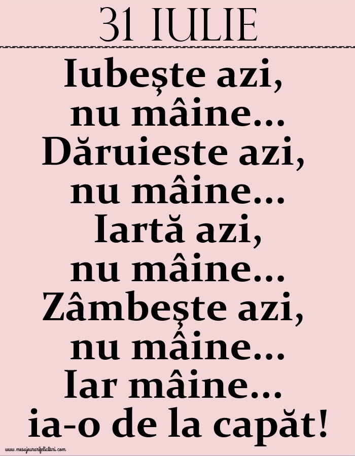 31.Iulie Iubeşte azi, nu mâine. Dăruieste azi, nu mâine. Iartă azi, nu mâine. Zâmbeşte azi, nu mâine. Iar mâine...ia-o de la capăt!