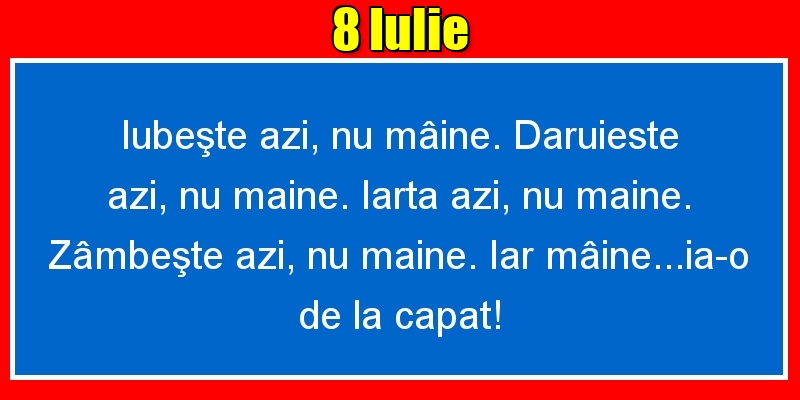 8.Iulie Iubeşte azi, nu mâine. Dăruieste azi, nu mâine. Iartă azi, nu mâine. Zâmbeşte azi, nu mâine. Iar mâine...ia-o de la capăt!