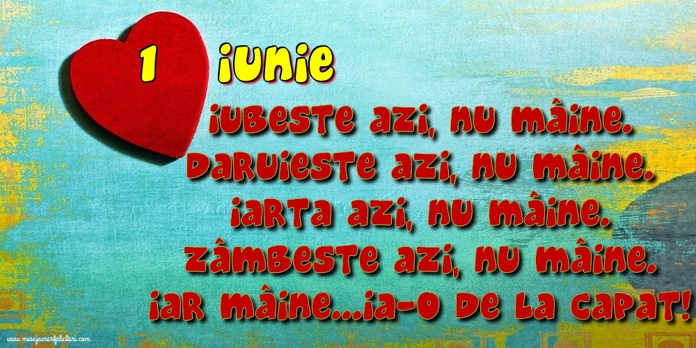 1.Iunie Iubeşte azi, nu mâine. Dăruieste azi, nu mâine. Iartă azi, nu mâine. Zâmbeşte azi, nu mâine. Iar mâine...ia-o de la capăt!