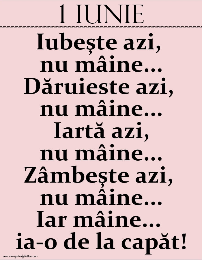 1.Iunie Iubeşte azi, nu mâine. Dăruieste azi, nu mâine. Iartă azi, nu mâine. Zâmbeşte azi, nu mâine. Iar mâine...ia-o de la capăt!
