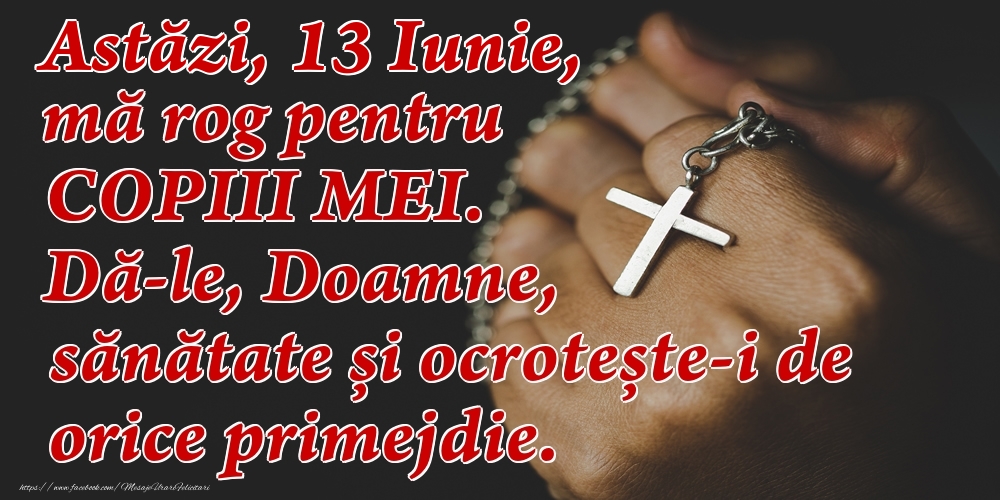 Felicitari de 13 Iunie - Astăzi, 13 Iunie, mă rog pentru COPIII mei. Dă-le, Doamne, sănătate și ocrotește-i de orice primejdie.