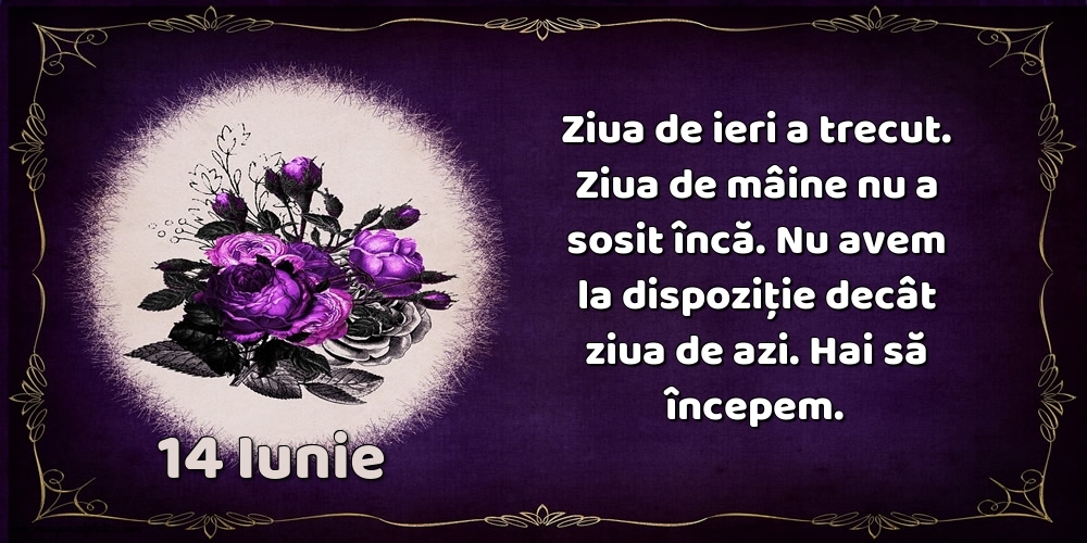 14.Iunie Ziua de ieri a trecut. Ziua de mâine nu a sosit încă. Nu avem la dispoziţie decât ziua de azi. Hai să începem.