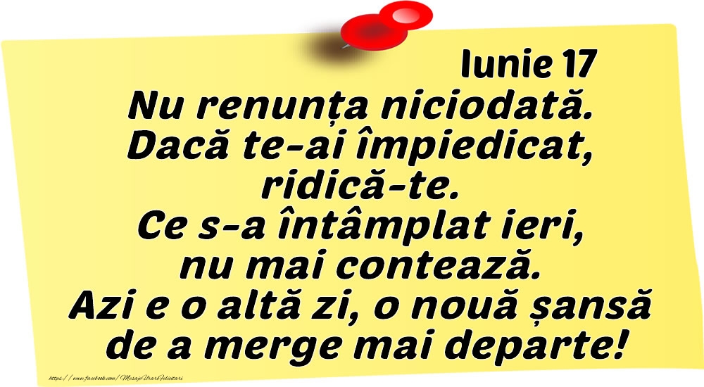 Iunie 17 Nu renunța niciodată. Dacă te-ai împiedicat, ridică-te. Ce s-a întâmplat ieri, nu mai contează. Azi e o altă zi, o nouă șansă de a merge mai departe!