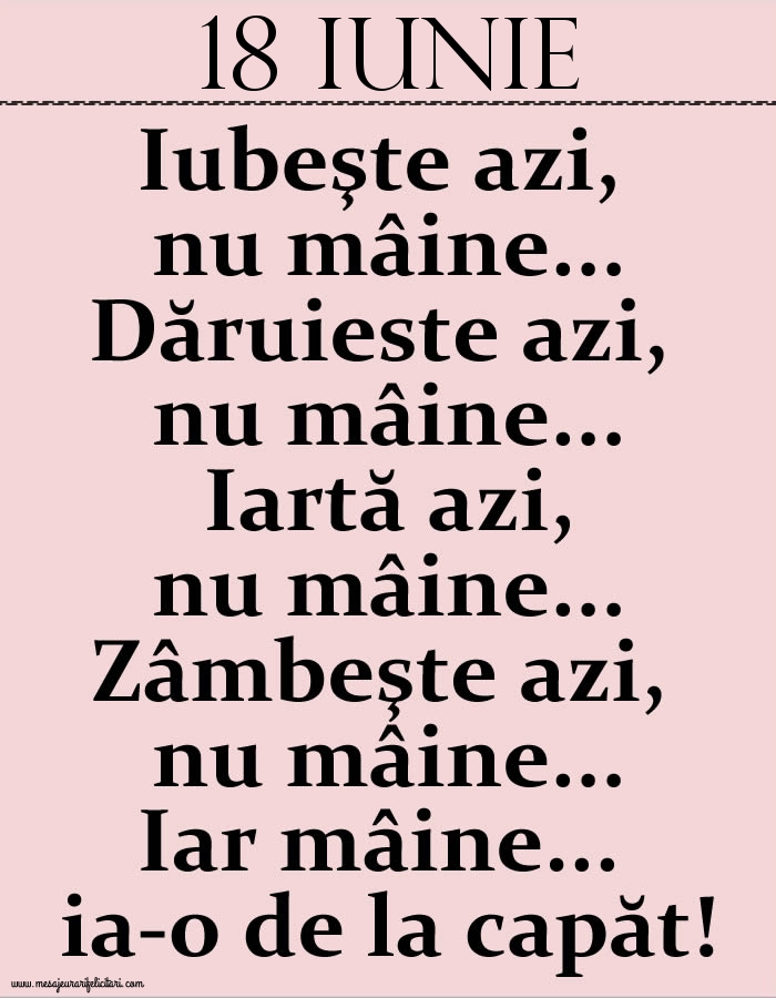 18.Iunie Iubeşte azi, nu mâine. Dăruieste azi, nu mâine. Iartă azi, nu mâine. Zâmbeşte azi, nu mâine. Iar mâine...ia-o de la capăt!