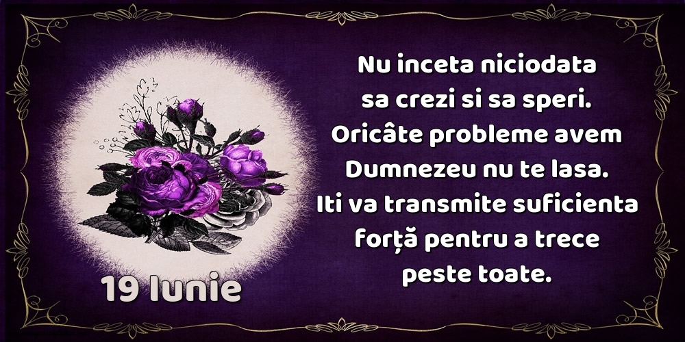 19.Iunie Nu inceta niciodata sa crezi si sa speri. Oricâte probleme avem Dumnezeu nu te lasa. Iti va transmite suficienta forţă pentru a trece peste toate.