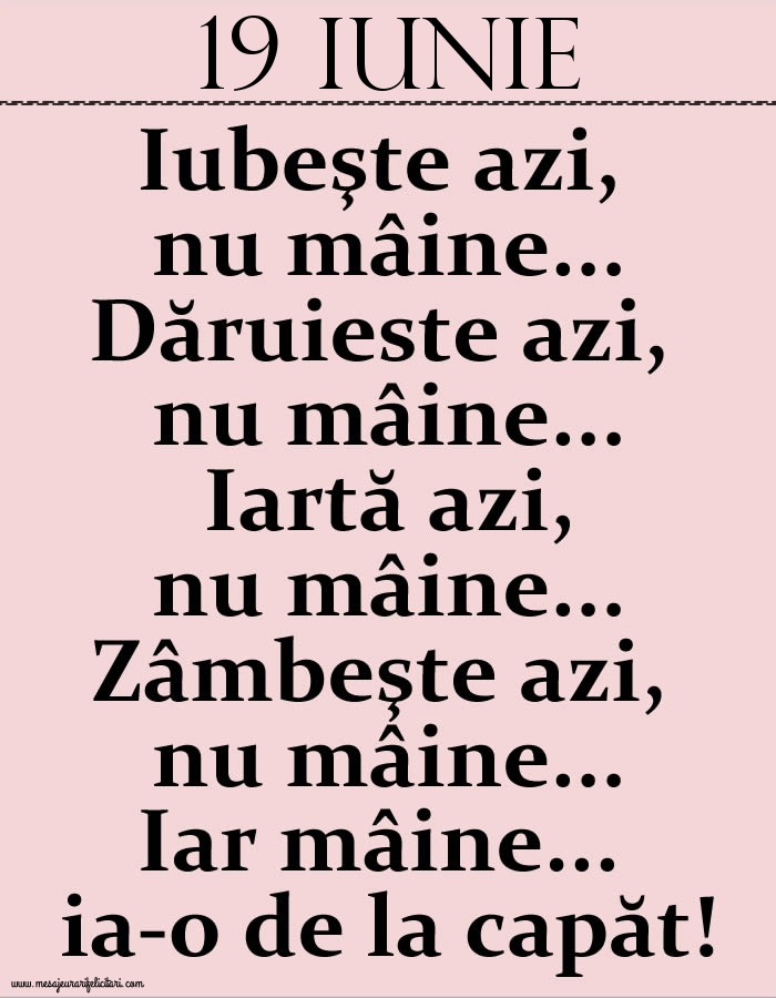 Felicitari de 19 Iunie - 19.Iunie Iubeşte azi, nu mâine. Dăruieste azi, nu mâine. Iartă azi, nu mâine. Zâmbeşte azi, nu mâine. Iar mâine...ia-o de la capăt!