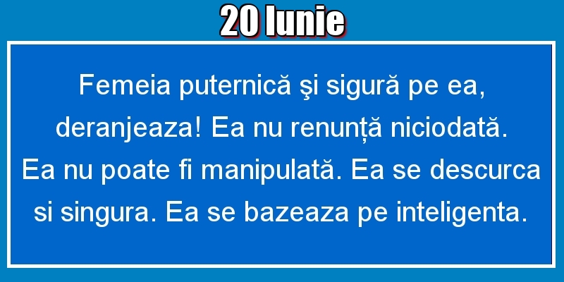 Felicitari de 20 Iunie - 20.Iunie Femeia puternică şi sigură pe ea, deranjeaza! Ea nu renunţă niciodată. Ea nu poate fi manipulată. Ea se descurca si singura. Ea se bazeaza pe inteligenta.