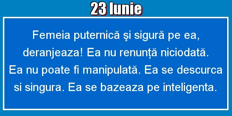 23.Iunie Femeia puternică şi sigură pe ea, deranjeaza! Ea nu renunţă niciodată. Ea nu poate fi manipulată. Ea se descurca si singura. Ea se bazeaza pe inteligenta.