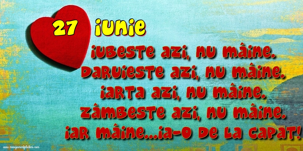 27.Iunie Iubeşte azi, nu mâine. Dăruieste azi, nu mâine. Iartă azi, nu mâine. Zâmbeşte azi, nu mâine. Iar mâine...ia-o de la capăt!