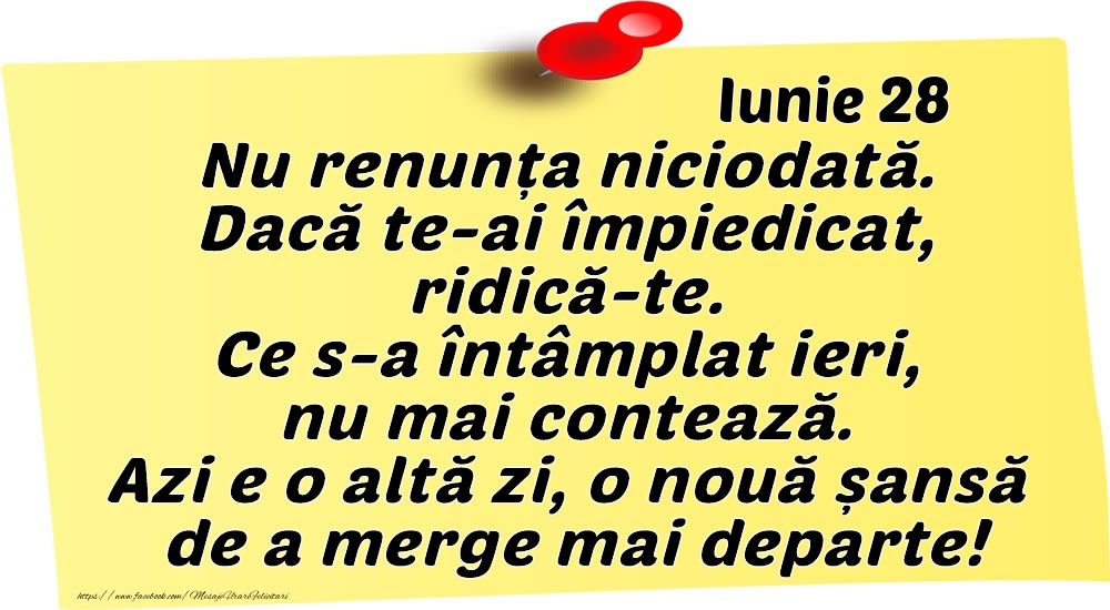 Felicitari de 28 Iunie - Iunie 28 Nu renunța niciodată. Dacă te-ai împiedicat, ridică-te. Ce s-a întâmplat ieri, nu mai contează. Azi e o altă zi, o nouă șansă de a merge mai departe!
