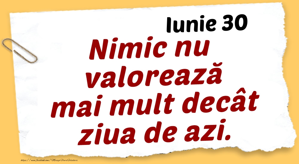 Iunie 30 Nimic nu valorează mai mult decât ziua de azi.