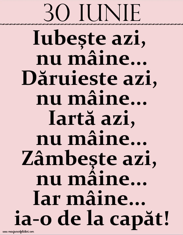 30.Iunie Iubeşte azi, nu mâine. Dăruieste azi, nu mâine. Iartă azi, nu mâine. Zâmbeşte azi, nu mâine. Iar mâine...ia-o de la capăt!