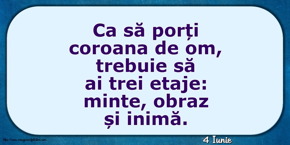 Felicitari de 4 Iunie - 4 Iunie - Ca să porți coroana de om, trebuie să ai trei etaje: minte, obraz și inimă.