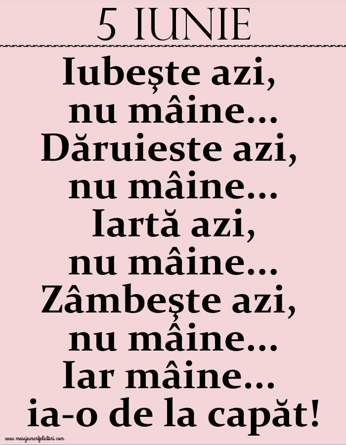 5.Iunie Iubeşte azi, nu mâine. Dăruieste azi, nu mâine. Iartă azi, nu mâine. Zâmbeşte azi, nu mâine. Iar mâine...ia-o de la capăt!