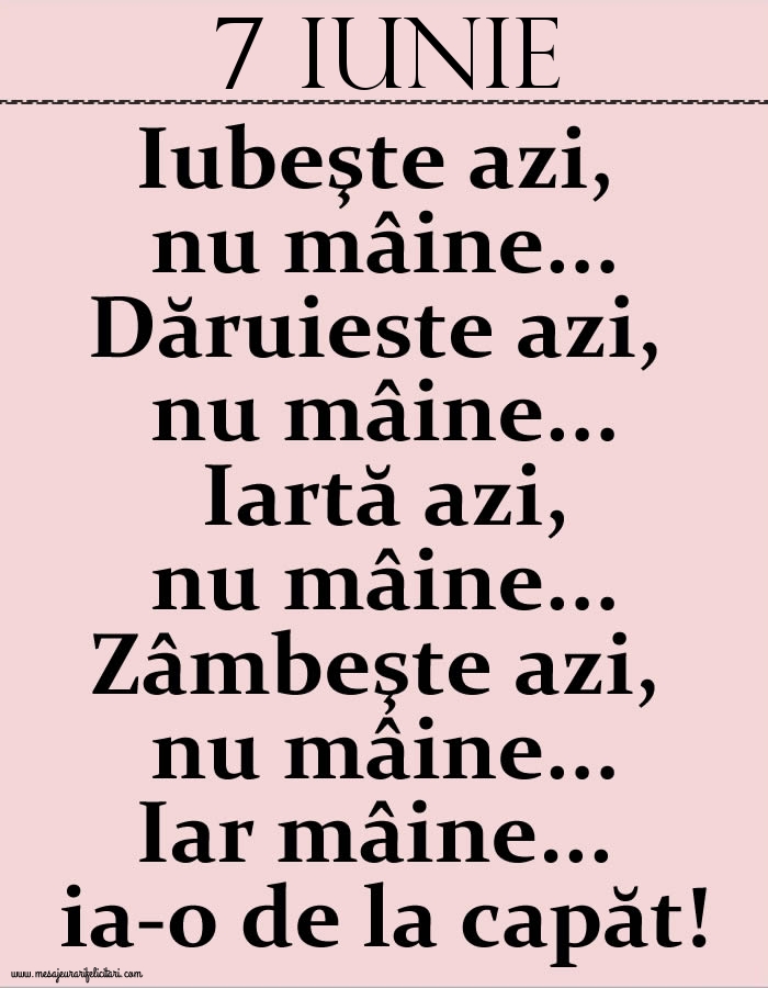Felicitari de 7 Iunie - 7.Iunie Iubeşte azi, nu mâine. Dăruieste azi, nu mâine. Iartă azi, nu mâine. Zâmbeşte azi, nu mâine. Iar mâine...ia-o de la capăt!