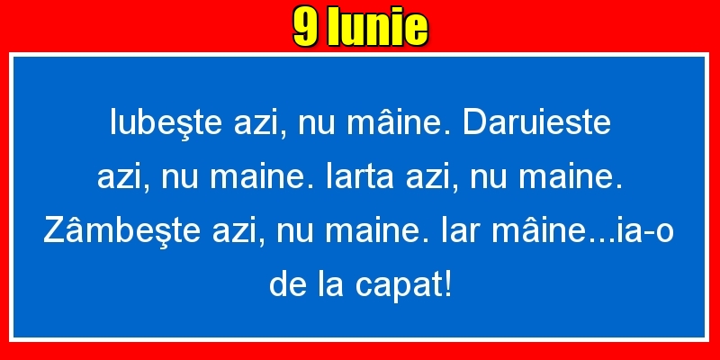 9.Iunie Iubeşte azi, nu mâine. Dăruieste azi, nu mâine. Iartă azi, nu mâine. Zâmbeşte azi, nu mâine. Iar mâine...ia-o de la capăt!