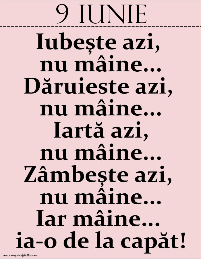 9.Iunie Iubeşte azi, nu mâine. Dăruieste azi, nu mâine. Iartă azi, nu mâine. Zâmbeşte azi, nu mâine. Iar mâine...ia-o de la capăt!