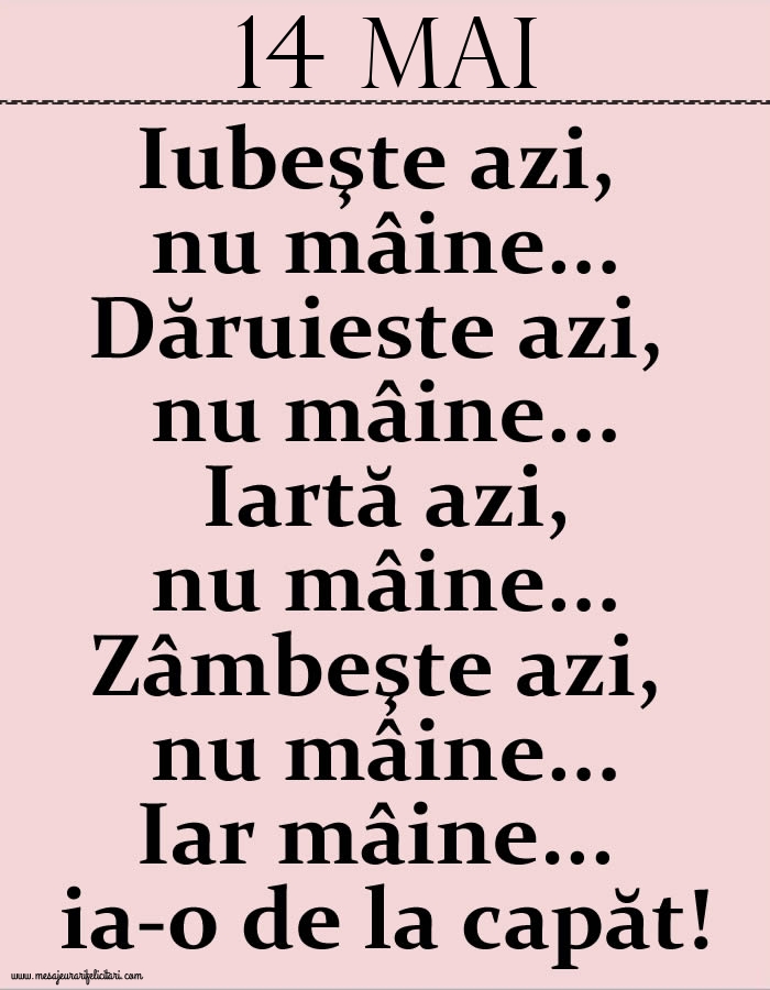 14.Mai Iubeşte azi, nu mâine. Dăruieste azi, nu mâine. Iartă azi, nu mâine. Zâmbeşte azi, nu mâine. Iar mâine...ia-o de la capăt!