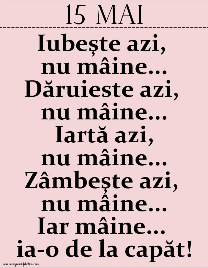 15.Mai Iubeşte azi, nu mâine. Dăruieste azi, nu mâine. Iartă azi, nu mâine. Zâmbeşte azi, nu mâine. Iar mâine...ia-o de la capăt!