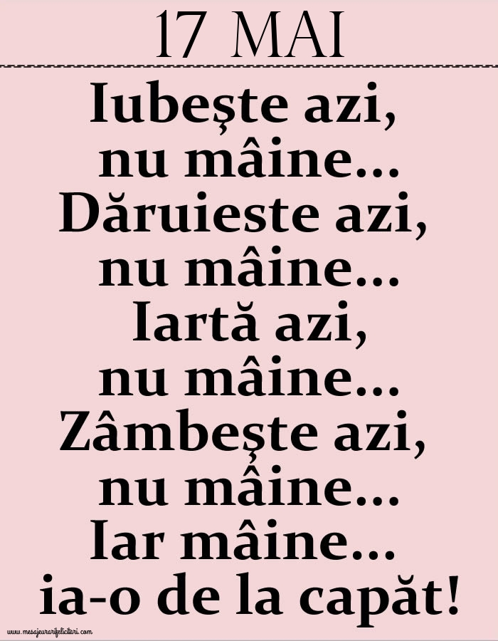 Felicitari de 17 Mai - 17.Mai Iubeşte azi, nu mâine. Dăruieste azi, nu mâine. Iartă azi, nu mâine. Zâmbeşte azi, nu mâine. Iar mâine...ia-o de la capăt!