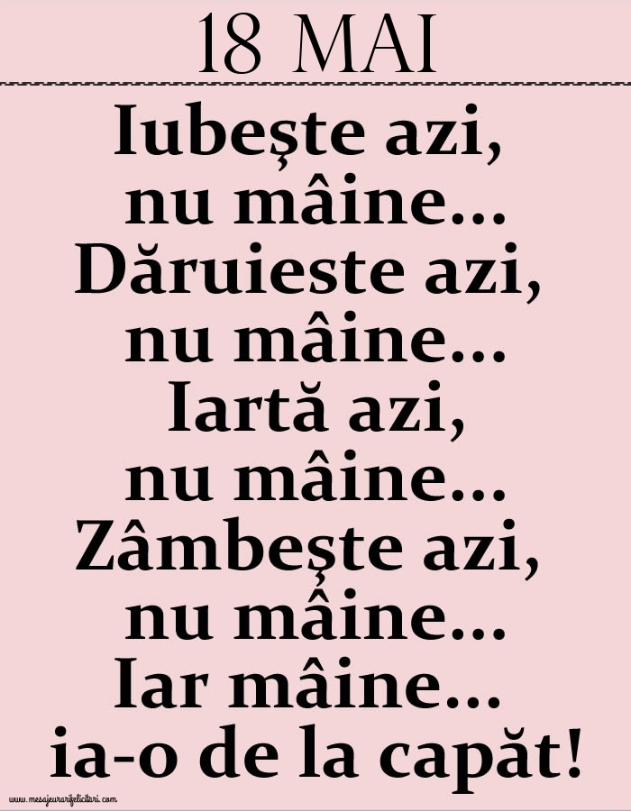 18.Mai Iubeşte azi, nu mâine. Dăruieste azi, nu mâine. Iartă azi, nu mâine. Zâmbeşte azi, nu mâine. Iar mâine...ia-o de la capăt!