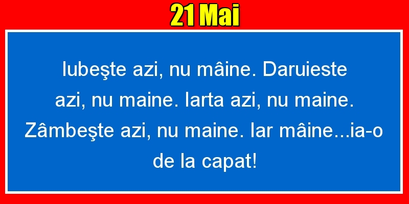 21.Mai Iubeşte azi, nu mâine. Dăruieste azi, nu mâine. Iartă azi, nu mâine. Zâmbeşte azi, nu mâine. Iar mâine...ia-o de la capăt!