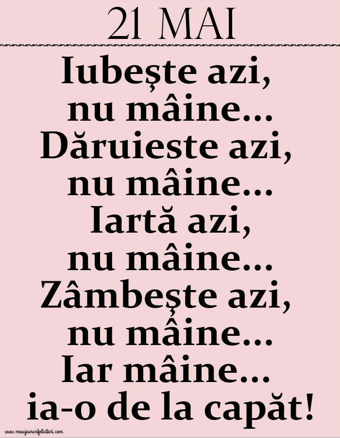 21.Mai Iubeşte azi, nu mâine. Dăruieste azi, nu mâine. Iartă azi, nu mâine. Zâmbeşte azi, nu mâine. Iar mâine...ia-o de la capăt!