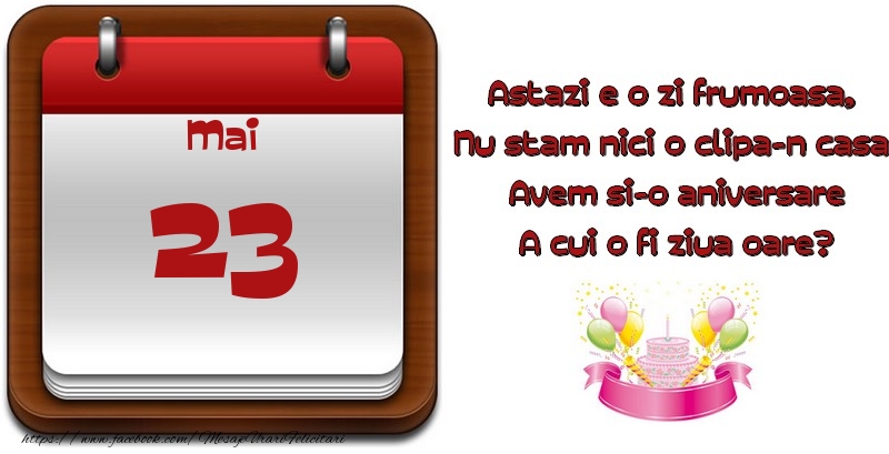 Mai 23 Astazi e o zi frumoasa,  Nu stam nici o clipa-n casa, Avem si-o aniversare A cui o fi ziua oare?