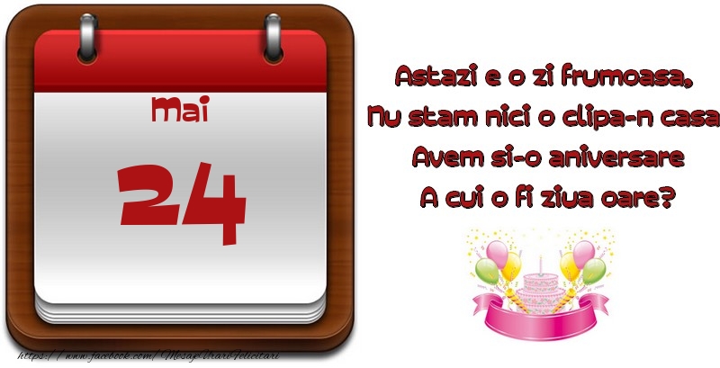 Mai 24 Astazi e o zi frumoasa,  Nu stam nici o clipa-n casa, Avem si-o aniversare A cui o fi ziua oare?