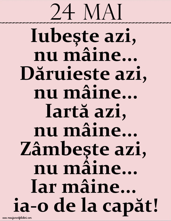 24.Mai Iubeşte azi, nu mâine. Dăruieste azi, nu mâine. Iartă azi, nu mâine. Zâmbeşte azi, nu mâine. Iar mâine...ia-o de la capăt!