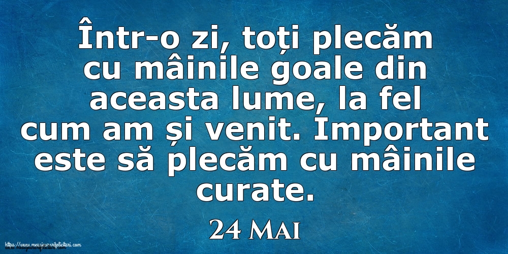 Felicitari de 24 Mai - Mesajul zilei 24 Mai Într-o zi, toți plecăm cu mâinile goale din aceasta lume, la fel cum am și venit. Important este să plecăm cu mâinile curate.