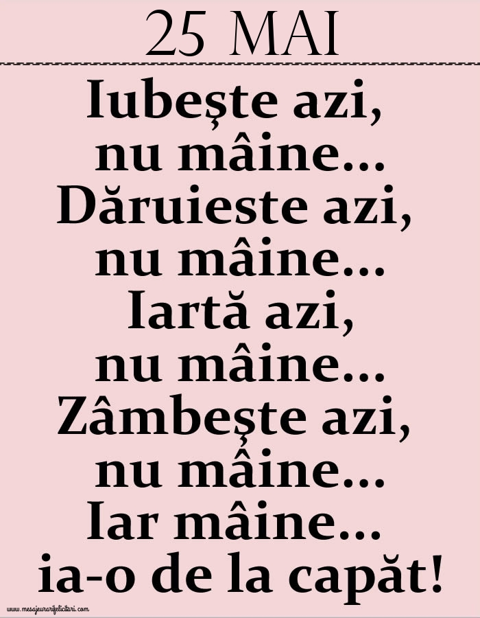 25.Mai Iubeşte azi, nu mâine. Dăruieste azi, nu mâine. Iartă azi, nu mâine. Zâmbeşte azi, nu mâine. Iar mâine...ia-o de la capăt!