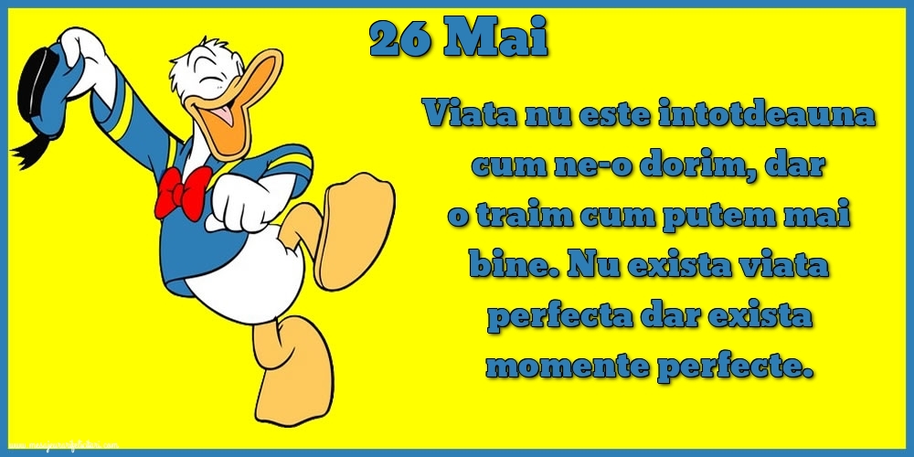 26.Mai Viata nu este intotdeauna cum ne-o dorim, dar o traim cum putem mai bine. Nu exista viata perfecta dar exista momente perfecte.