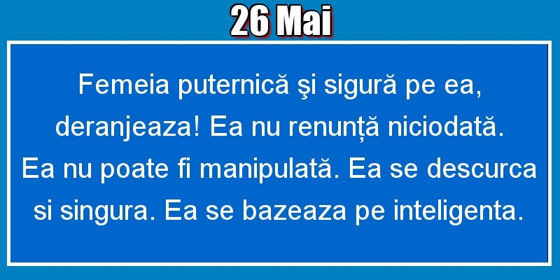 26.Mai Femeia puternică şi sigură pe ea, deranjeaza! Ea nu renunţă niciodată. Ea nu poate fi manipulată. Ea se descurca si singura. Ea se bazeaza pe inteligenta.
