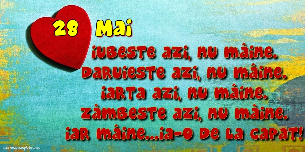 28.Mai Iubeşte azi, nu mâine. Dăruieste azi, nu mâine. Iartă azi, nu mâine. Zâmbeşte azi, nu mâine. Iar mâine...ia-o de la capăt!