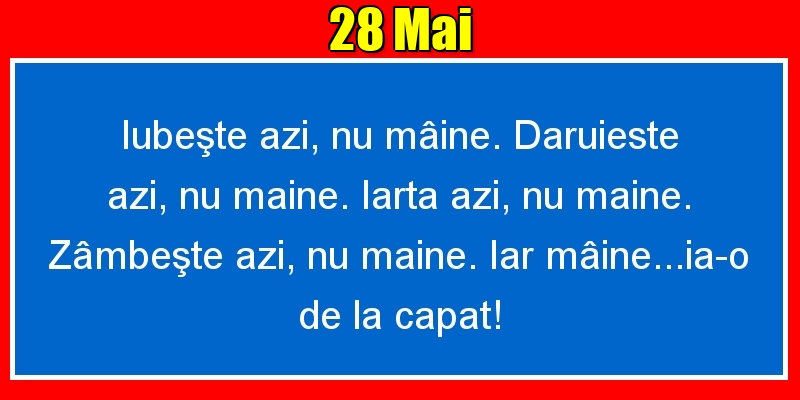 28.Mai Iubeşte azi, nu mâine. Dăruieste azi, nu mâine. Iartă azi, nu mâine. Zâmbeşte azi, nu mâine. Iar mâine...ia-o de la capăt!