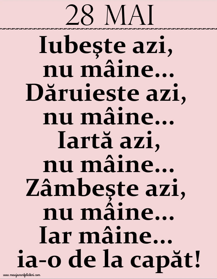 28.Mai Iubeşte azi, nu mâine. Dăruieste azi, nu mâine. Iartă azi, nu mâine. Zâmbeşte azi, nu mâine. Iar mâine...ia-o de la capăt!