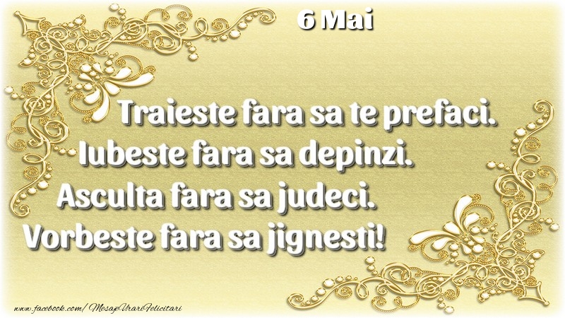 Felicitari de 6 Mai - Trăieşte fara sa te prefaci. Iubeşte fara sa depinzi. Asculta fara sa judeci. Vorbeste fara sa jignesti! 6 Mai
