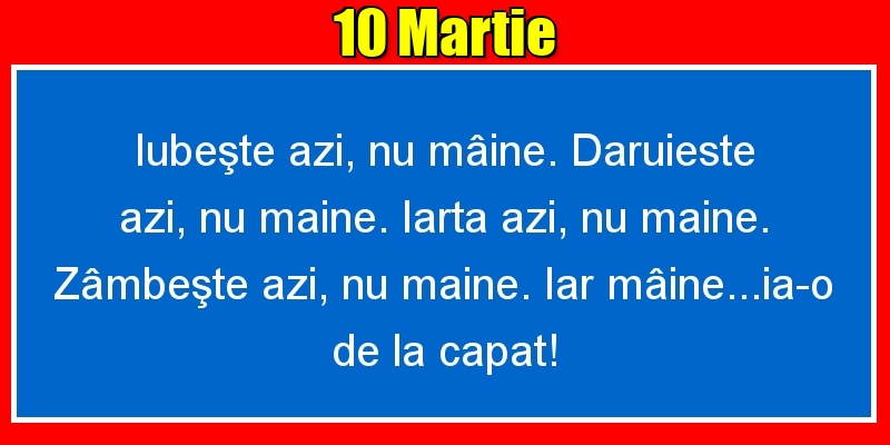 Felicitari de 10 Martie - 10.Martie Iubeşte azi, nu mâine. Dăruieste azi, nu mâine. Iartă azi, nu mâine. Zâmbeşte azi, nu mâine. Iar mâine...ia-o de la capăt!