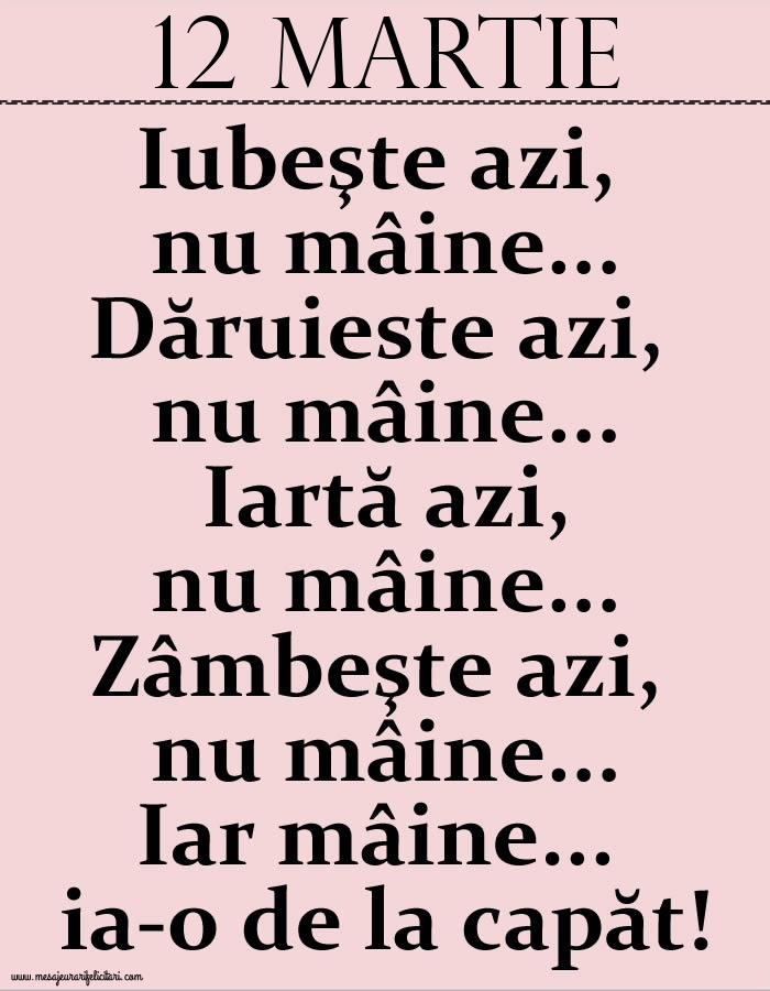 12.Martie Iubeşte azi, nu mâine. Dăruieste azi, nu mâine. Iartă azi, nu mâine. Zâmbeşte azi, nu mâine. Iar mâine...ia-o de la capăt!