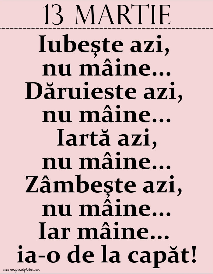 13.Martie Iubeşte azi, nu mâine. Dăruieste azi, nu mâine. Iartă azi, nu mâine. Zâmbeşte azi, nu mâine. Iar mâine...ia-o de la capăt!