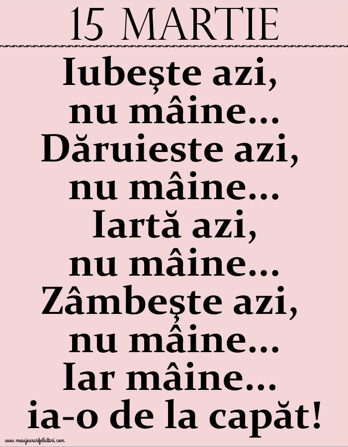 15.Martie Iubeşte azi, nu mâine. Dăruieste azi, nu mâine. Iartă azi, nu mâine. Zâmbeşte azi, nu mâine. Iar mâine...ia-o de la capăt!