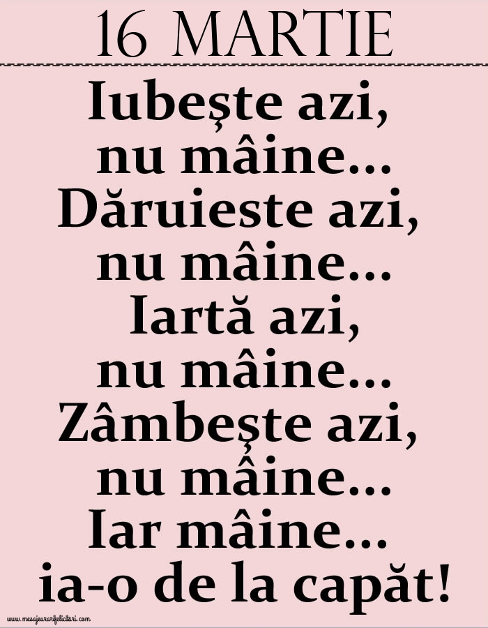 16.Martie Iubeşte azi, nu mâine. Dăruieste azi, nu mâine. Iartă azi, nu mâine. Zâmbeşte azi, nu mâine. Iar mâine...ia-o de la capăt!
