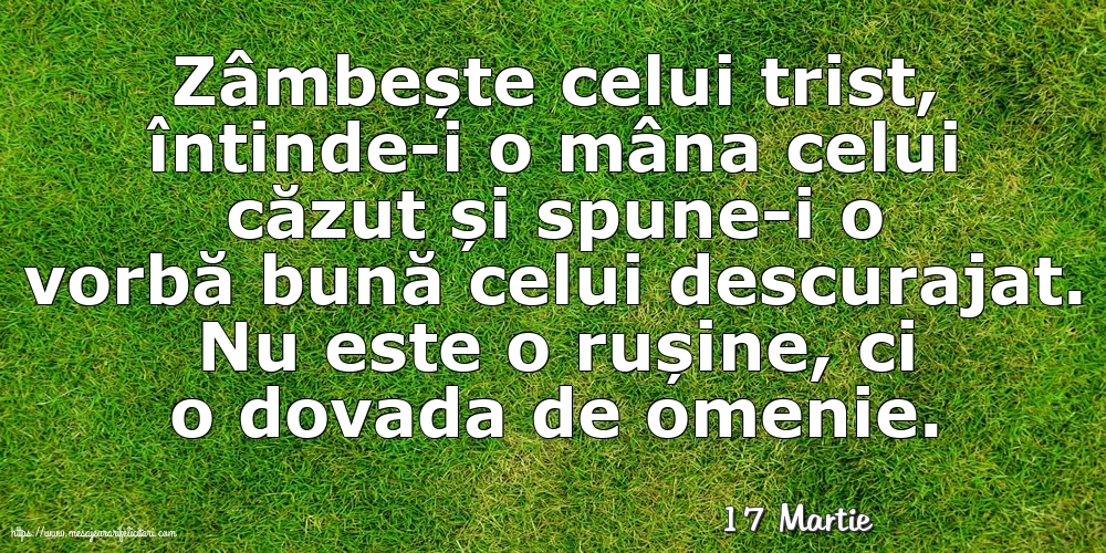 Felicitari de 17 Martie - 17 Martie - Zâmbește celui trist, întinde-i o mâna celui căzut... Nu este o rușine, ci o dovada de omenie.
