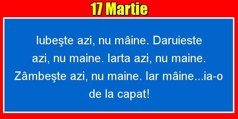 17.Martie Iubeşte azi, nu mâine. Dăruieste azi, nu mâine. Iartă azi, nu mâine. Zâmbeşte azi, nu mâine. Iar mâine...ia-o de la capăt!